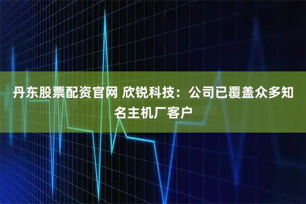 丹东股票配资官网 欣锐科技：公司已覆盖众多知名主机厂客户