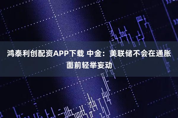 鸿泰利创配资APP下载 中金:美联储不会在通胀面前轻举妄动