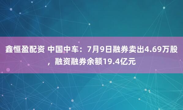 鑫恒盈配资 中国中车：7月9日融券卖出4.69万股，融资融券余额19.4亿元