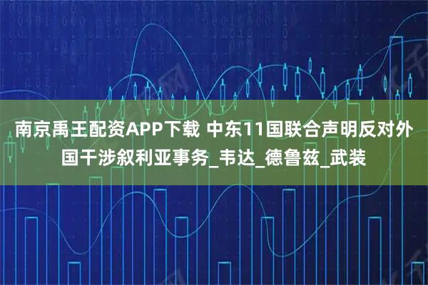 南京禹王配资APP下载 中东11国联合声明反对外国干涉叙利亚事务_韦达_德鲁兹_武装