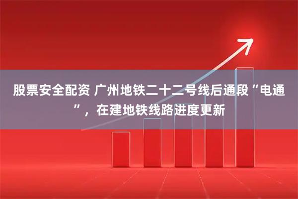 股票安全配资 广州地铁二十二号线后通段“电通”，在建地铁线路进度更新