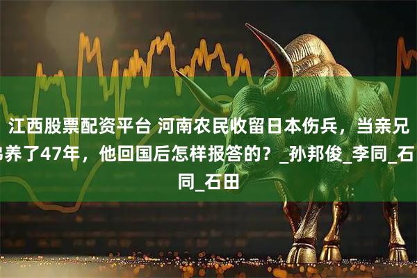 江西股票配资平台 河南农民收留日本伤兵，当亲兄弟养了47年，他回国后怎样报答的？_孙邦俊_李同_石田