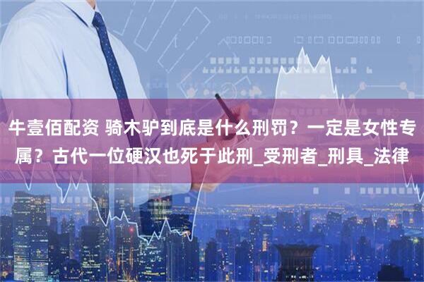 牛壹佰配资 骑木驴到底是什么刑罚？一定是女性专属？古代一位硬汉也死于此刑_受刑者_刑具_法律