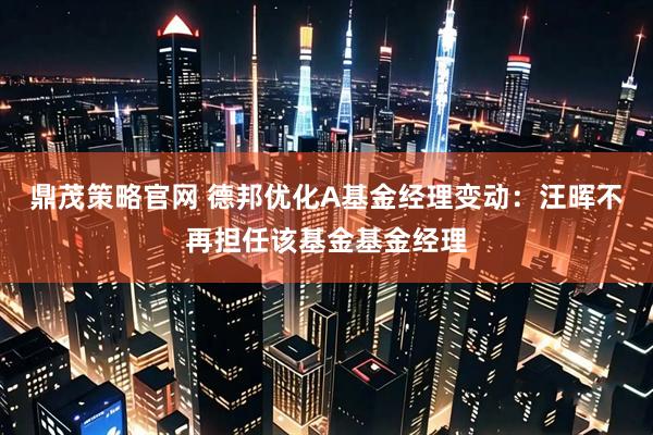 鼎茂策略官网 德邦优化A基金经理变动：汪晖不再担任该基金基金经理