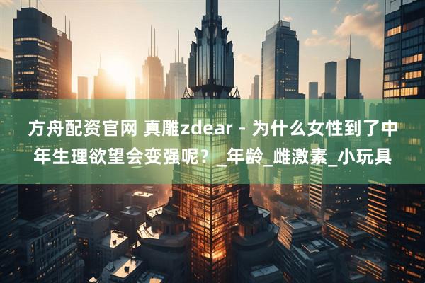 方舟配资官网 真雕zdear - 为什么女性到了中年生理欲望会变强呢？_年龄_雌激素_小玩具