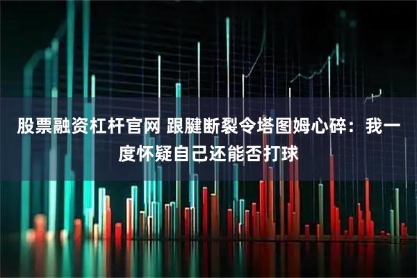 股票融资杠杆官网 跟腱断裂令塔图姆心碎：我一度怀疑自己还能否打球