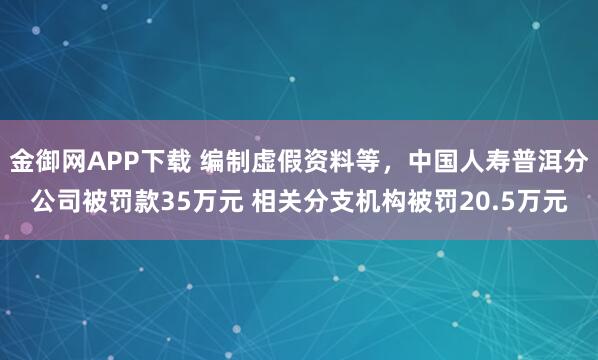 金御网APP下载 编制虚假资料等,中国人寿普洱分公司被罚款35万元 相关分支机构被罚20.5万元