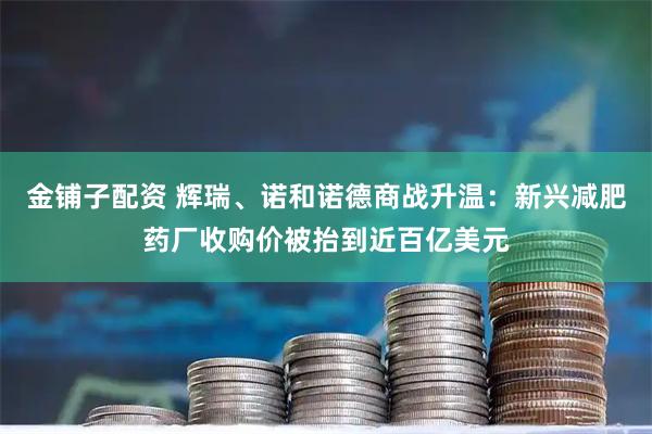 金铺子配资 辉瑞、诺和诺德商战升温：新兴减肥药厂收购价被抬到近百亿美元