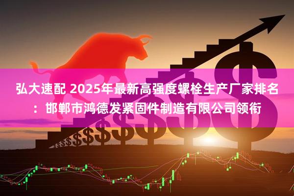 弘大速配 2025年最新高强度螺栓生产厂家排名：邯郸市鸿德发紧固件制造有限公司领衔