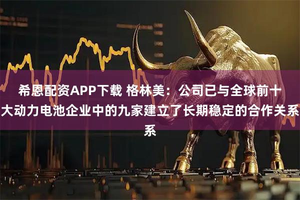 希恩配资APP下载 格林美：公司已与全球前十大动力电池企业中的九家建立了长期稳定的合作关系