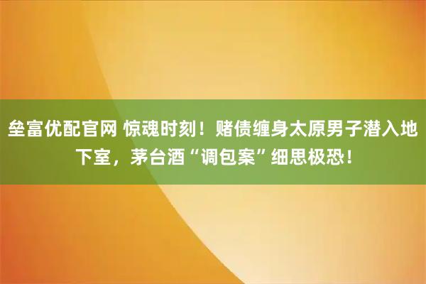垒富优配官网 惊魂时刻！赌债缠身太原男子潜入地下室，茅台酒“调包案”细思极恐！