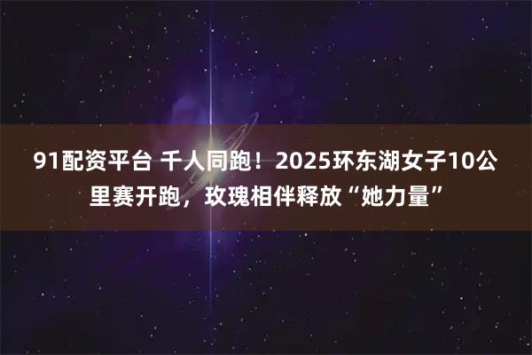 91配资平台 千人同跑！2025环东湖女子10公里赛开跑，玫瑰相伴释放“她力量”