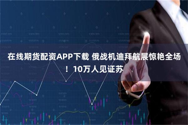 在线期货配资APP下载 俄战机迪拜航展惊艳全场！10万人见证苏