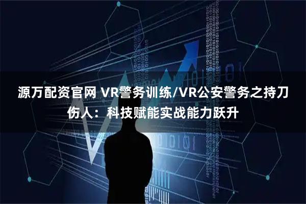 源万配资官网 VR警务训练/VR公安警务之持刀伤人：科技赋能实战能力跃升
