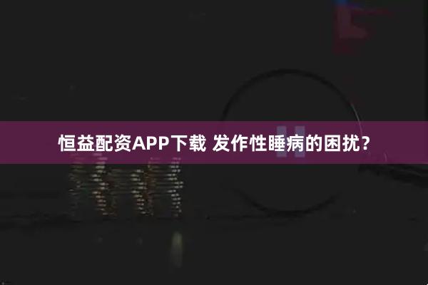 恒益配资APP下载 发作性睡病的困扰？