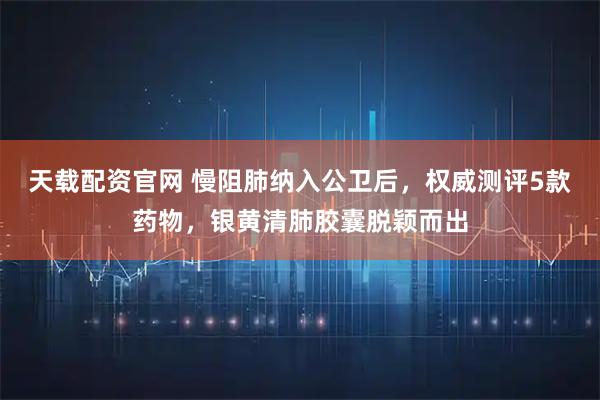 天载配资官网 慢阻肺纳入公卫后，权威测评5款药物，银黄清肺胶囊脱颖而出