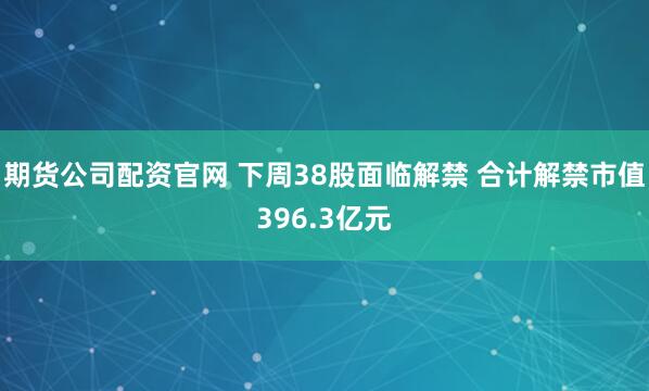 期货公司配资官网 下周38股面临解禁 合计解禁市值396.3亿元