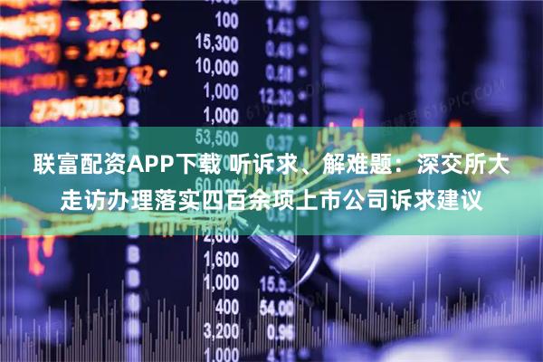 联富配资APP下载 听诉求、解难题：深交所大走访办理落实四百余项上市公司诉求建议