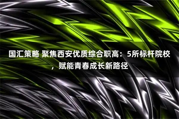 国汇策略 聚焦西安优质综合职高：5所标杆院校，赋能青春成长新路径