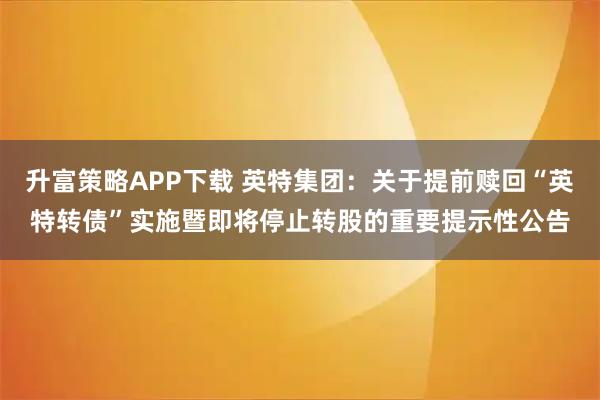 升富策略APP下载 英特集团：关于提前赎回“英特转债”实施暨即将停止转股的重要提示性公告