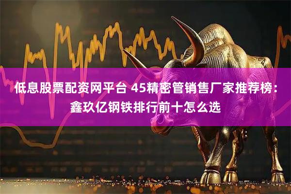 低息股票配资网平台 45精密管销售厂家推荐榜：鑫玖亿钢铁排行前十怎么选