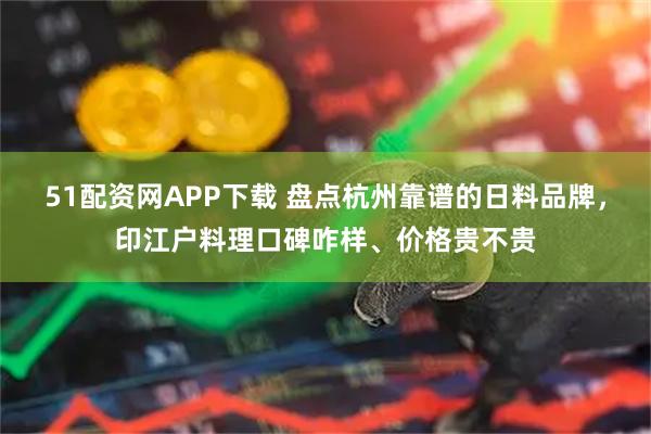 51配资网APP下载 盘点杭州靠谱的日料品牌，印江户料理口碑咋样、价格贵不贵