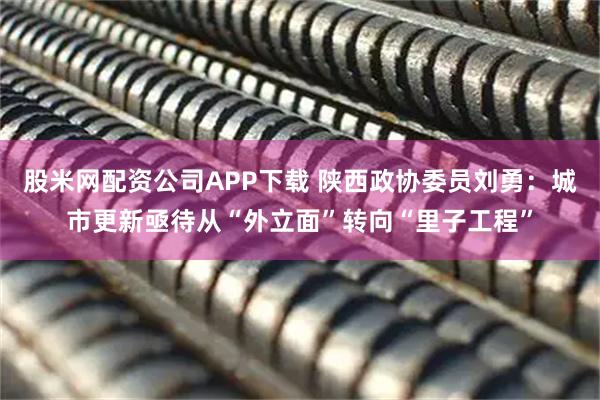 股米网配资公司APP下载 陕西政协委员刘勇：城市更新亟待从“外立面”转向“里子工程”
