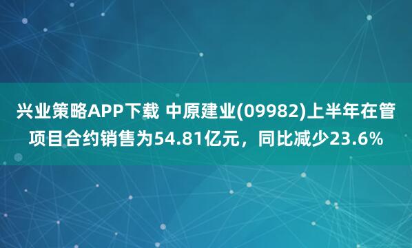 兴业策略APP下载 中原建业(09982)上半年在管项目合约销售为54.81亿元，同比减少23.6%