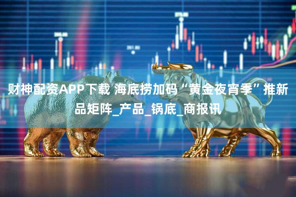 财神配资APP下载 海底捞加码“黄金夜宵季”推新品矩阵_产品_锅底_商报讯