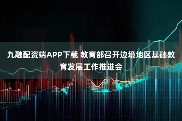 九融配资端APP下载 教育部召开边境地区基础教育发展工作推进会