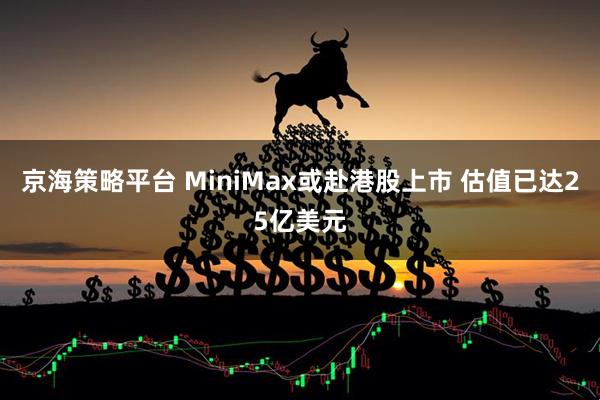 京海策略平台 MiniMax或赴港股上市 估值已达25亿美元