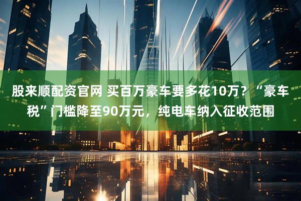 股来顺配资官网 买百万豪车要多花10万？“豪车税”门槛降至90万元，纯电车纳入征收范围
