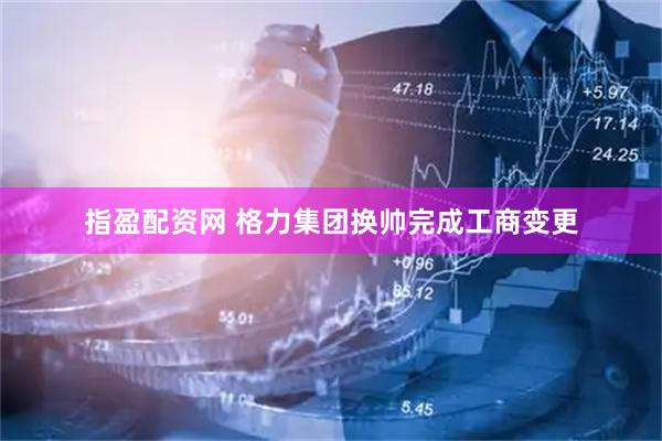 指盈配资网 格力集团换帅完成工商变更