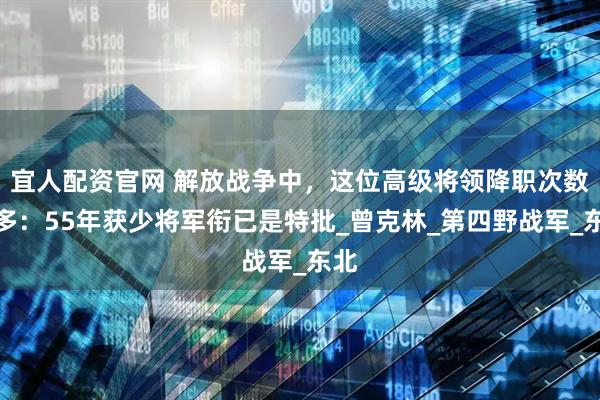 宜人配资官网 解放战争中，这位高级将领降职次数最多：55年获少将军衔已是特批_曾克林_第四野战军_东北