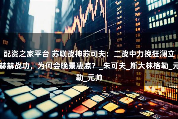 配资之家平台 苏联战神苏可夫：二战中力挽狂澜立下赫赫战功，为何会晚景凄凉？_朱可夫_斯大林格勒_元帅