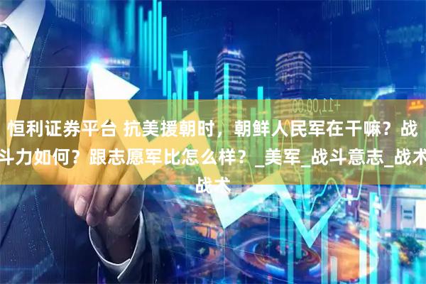 恒利证券平台 抗美援朝时，朝鲜人民军在干嘛？战斗力如何？跟志愿军比怎么样？_美军_战斗意志_战术