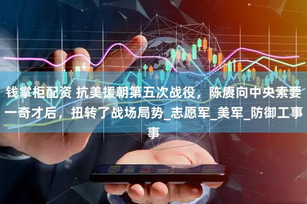 钱掌柜配资 抗美援朝第五次战役，陈赓向中央索要一奇才后，扭转了战场局势_志愿军_美军_防御工事