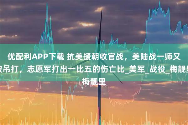 优配利APP下载 抗美援朝收官战，美陆战一师又被吊打，志愿军打出一比五的伤亡比_美军_战役_梅靓里