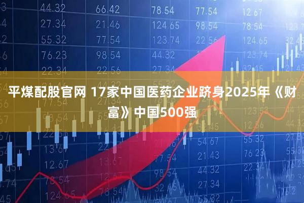 平煤配股官网 17家中国医药企业跻身2025年《财富》中国500强