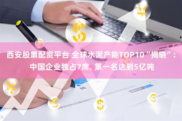 西安股票配资平台 全球水泥产能TOP10“揭晓”: 中国企业独占7席, 第一名达到5亿吨