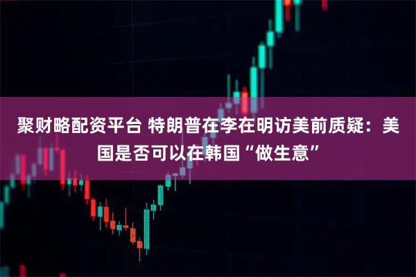 聚财略配资平台 特朗普在李在明访美前质疑：美国是否可以在韩国“做生意”