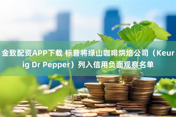 金致配资APP下载 标普将绿山咖啡烘焙公司（Keurig Dr Pepper）列入信用负面观察名单