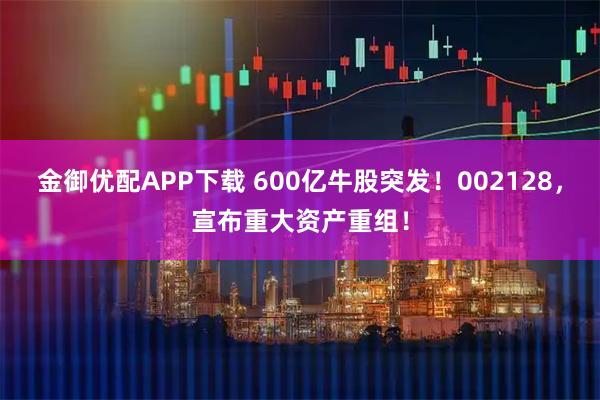 金御优配APP下载 600亿牛股突发!002128,宣布重大资产重组!