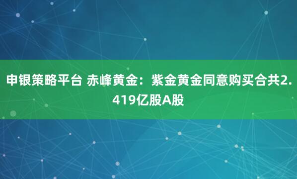 申银策略平台 赤峰黄金：紫金黄金同意购买合共2.419亿股A股