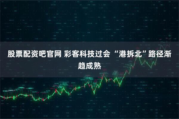股票配资吧官网 彩客科技过会 “港拆北”路径渐趋成熟