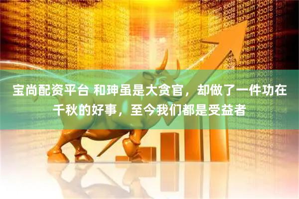 宝尚配资平台 和珅虽是大贪官，却做了一件功在千秋的好事，至今我们都是受益者
