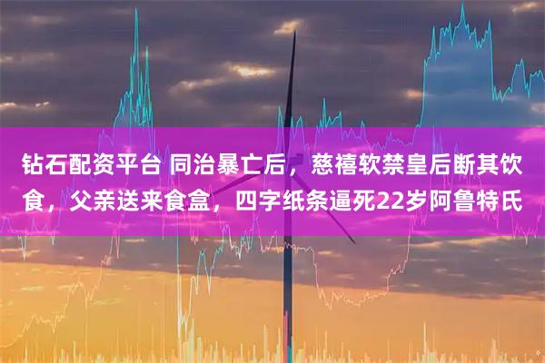 钻石配资平台 同治暴亡后，慈禧软禁皇后断其饮食，父亲送来食盒，四字纸条逼死22岁阿鲁特氏