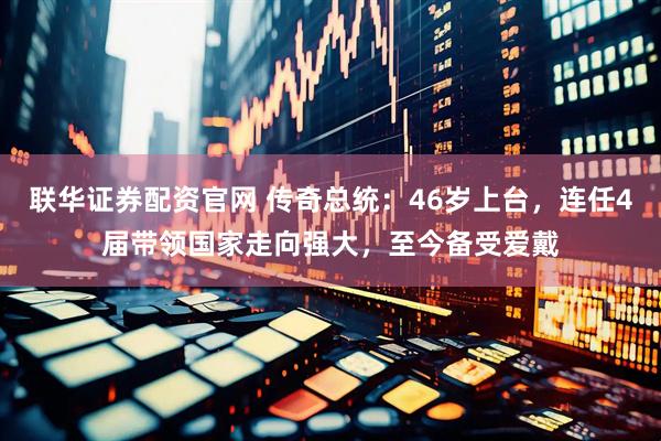 联华证券配资官网 传奇总统：46岁上台，连任4届带领国家走向强大，至今备受爱戴